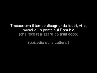 Trascorreva il tempo disegnando teatri, ville, 
musei e un ponte sul Danubio 
(che fece realizzare 35 anni dopo) 
(episodio della Lotteria) 
 