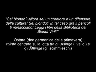 “Sei biondo? Allora sei un creatore e un difensore 
della cultura! Sei biondo? In tal caso gravi pericoli 
ti minacciano! Leggi i libri della Biblioteca dei 
Biondi Virili!” 
Ostara (dea germanica della primavera) 
rivista centrata sulla lotta tra gli Asinge (i validi) e 
gli Äfflinge (gli scimmieschi) 
 