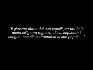 “Il giovane ebreo dai neri capelli per ore fa la 
posta all'ignara ragazza, di cui inquinerà il 
sangue, con ciò sottraendola al suo popolo ...” 
 