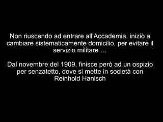 Non riuscendo ad entrare all'Accademia, iniziò a 
cambiare sistematicamente domicilio, per evitare il 
servizio militare … 
Dal novembre del 1909, finisce però ad un ospizio 
per senzatetto, dove si mette in società con 
Reinhold Hanisch 
 