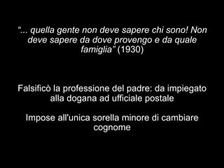 “... quella gente non deve sapere chi sono! Non 
deve sapere da dove provengo e da quale 
famiglia” (1930) 
Falsificò la professione del padre: da impiegato 
alla dogana ad ufficiale postale 
Impose all'unica sorella minore di cambiare 
cognome 
 