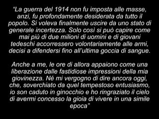 “La guerra del 1914 non fu imposta alle masse, 
anzi, fu profondamente desiderata da tutto il 
popolo. Si voleva finalmente uscire da uno stato di 
generale incertezza. Solo così si può capire come 
mai più di due milioni di uomini e di giovani 
tedeschi accorressero volontariamente alle armi, 
decisi a difendersi fino all’ultima goccia di sangue. 
Anche a me, le ore di allora appaiono come una 
liberazione dalle fastidiose impressioni della mia 
giovinezza. Né mi vergogno di dire ancora oggi, 
che, soverchiato da quel tempestoso entusiasmo, 
io son caduto in ginocchio e ho ringraziato il cielo 
di avermi concesso la gioia di vivere in una simile 
epoca” 
 