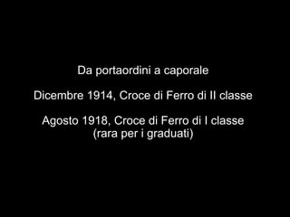 Da portaordini a caporale 
Dicembre 1914, Croce di Ferro di II classe 
Agosto 1918, Croce di Ferro di I classe 
(rara per i graduati) 
 