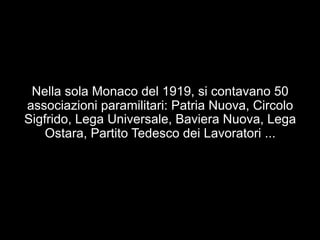 Nella sola Monaco del 1919, si contavano 50 
associazioni paramilitari: Patria Nuova, Circolo 
Sigfrido, Lega Universale, Baviera Nuova, Lega 
Ostara, Partito Tedesco dei Lavoratori ... 
 