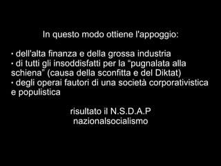 In questo modo ottiene l'appoggio: 
● dell'alta finanza e della grossa industria 
● di tutti gli insoddisfatti per la “pugnalata alla 
schiena” (causa della sconfitta e del Diktat) 
● degli operai fautori di una società corporativistica 
e populistica 
risultato il N.S.D.A.P 
nazionalsocialismo 
 