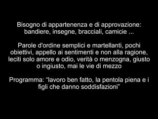 Bisogno di appartenenza e di approvazione: 
bandiere, insegne, bracciali, camicie ... 
Parole d'ordine semplici e martellanti, pochi 
obiettivi, appello ai sentimenti e non alla ragione, 
leciti solo amore e odio, verità o menzogna, giusto 
o ingiusto, mai le vie di mezzo 
Programma: “lavoro ben fatto, la pentola piena e i 
figli che danno soddisfazioni” 
 