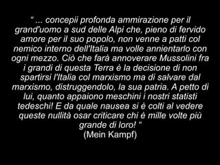 “ ... concepii profonda ammirazione per il 
grand'uomo a sud delle Alpi che, pieno di fervido 
amore per il suo popolo, non venne a patti col 
nemico interno dell'Italia ma volle annientarlo con 
ogni mezzo. Ciò che farà annoverare Mussolini fra 
i grandi di questa Terra è la decisione di non 
spartirsi l'Italia col marxismo ma di salvare dal 
marxismo, distruggendolo, la sua patria. A petto di 
lui, quanto appaiono meschini i nostri statisti 
tedeschi! E da quale nausea si è colti al vedere 
queste nullità osar criticare chi è mille volte più 
grande di loro! “ 
(Mein Kampf) 
 