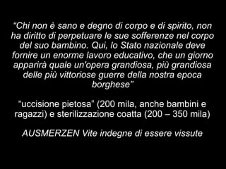 “Chi non è sano e degno di corpo e di spirito, non 
ha diritto di perpetuare le sue sofferenze nel corpo 
del suo bambino. Qui, lo Stato nazionale deve 
fornire un enorme lavoro educativo, che un giorno 
apparirà quale un'opera grandiosa, più grandiosa 
delle più vittoriose guerre della nostra epoca 
borghese” 
“uccisione pietosa” (200 mila, anche bambini e 
ragazzi) e sterilizzazione coatta (200 – 350 mila) 
AUSMERZEN Vite indegne di essere vissute 
 