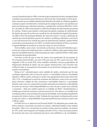 As cesarianas no Brasil: situação no ano de 2010, tendências e perspectivas
387
exceção da queda havida em 1998, as iniciativas governamentais não têm conseguido deter
a tendência ascensional, possivelmente por não terem tido continuidade. O início do de-
clínio coincide com as medidas adotadas pelo Ministério da Saúde em 1998 para qualificar
a atenção ao parto, introduzindo a remuneração da analgesia de parto e da assistência ao
parto sem distócia por enfermeira obstetra e, notadamente, a Portaria MS/GM nº 2.816,
de 2 de junho de 1998, remunerando as AIHs dos hospitais até determinado percentual
de cesáreas. Todavia, para atender à solicitação das gestões estaduais de redistribuição
dos limites das taxas de acordo com o perfil de risco da clientela do hospital, foi proposto
em 2000 o Pacto Nacional pela Redução das Taxas de Cesárea19
, em que a atribuição do
controle das taxas hospitalares passava aos estados à medida que aderissem a esse Pacto
e, caso não houvesse esse controle por parte da administração estadual, a gestão federal
reassumiria o monitoramento. Em 2007, 21 estados haviam aderido ao Pacto e, portanto,
à responsabilidade de monitorar as taxas de cesárea em seus territórios.
Neste trabalho, assim como é encontrado na literatura, foi possível identificar que o
excesso de cesáreas tem implicações para a saúde das mulheres, aqui representadas pelas
taxas de mortalidade materna e infecção puerperal, e para a saúde dos bebês, evidenciadas
pelo aumento da prematuridade.
Com base no fato de que as taxas de cesárea vêm aumentando de um patamar de
5% nos países desenvolvidos, nos anos 1970, para mais de 30% a partir dos anos 1990,
chegando a 50% no século XXI, vários trabalhos realizados, seja por pesquisadores da
Organização Mundial da Saúde, seja por equipes internacionais, vêm trazendo mais
evidências sobre as consequências do aumento no uso da técnica cirúrgica para atenção
a partos e nascimentos.
Betran et al.12
, adotando países como unidades de análise, mostraram que há uma
correlação importante entre as taxas de cesárea e a mortalidade materna, mortalidade
infantil e o PIB per capita, sendo que os valores mais apropriados dessas taxas estão entre
10% e 15%. À medida que as taxas de cesarianas são inferiores, como ocorre em muitos
países africanos e alguns da Ásia, aumentam a mortalidade materna e a mortalidade
infantil, assim como seu componente neonatal, indicando possivelmente as dificuldades
de acesso aos serviços e baixa disponibilidade nos casos em que a cesárea seria indicada
e necessária – dado que também apareceu no trabalho de Shah14
. Paradoxalmente, à
medida que as taxas de cesarianas se elevam acima de 10–15%, observa-se a tendência de
correlaçãopositiva,comincrementodastaxasdemortalidade,concentradaprincipalmente
nos países da América Latina e Caribe. Também foi encontrada correlação positiva entre
as taxas de cesárea e a disponibilidade de pessoal qualificado para atenção ao parto com
o PIB per capita.
O Global Survey on Maternal and Perinatal Health20
foi delineado para estudar des-
fechos maternos e perinatais associados às cesáreas. Adotando hospitais como unidade
de análise, Villar et al.7
encontraram na América Latina uma taxa mediana de cesáreas
de 33%, sendo mais frequente em hospitais privados (51%), e uma associação positiva
do aumento das taxas com tratamento pós-parto com antibióticos e de mortalidade e
 