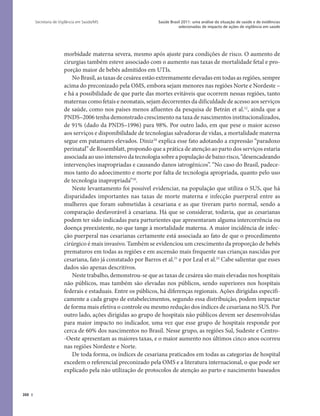 388
Saúde Brasil 2011: uma análise da situação de saúde e de evidências
selecionadas de impacto de ações de vigilância em saúde
Secretaria de Vigilância em Saúde/MS
morbidade materna severa, mesmo após ajuste para condições de risco. O aumento de
cirurgias também esteve associado com o aumento nas taxas de mortalidade fetal e pro-
porção maior de bebês admitidos em UTIs.
No Brasil, as taxas de cesárea estão extremamente elevadas em todas as regiões, sempre
acima do preconizado pela OMS, embora sejam menores nas regiões Norte e Nordeste –
e há a possibilidade de que parte das mortes evitáveis que ocorrem nessas regiões, tanto
maternas como fetais e neonatais, sejam decorrentes da dificuldade de acesso aos serviços
de saúde, como nos países menos afluentes da pesquisa de Betrán et al.12
, ainda que a
PNDS–2006 tenha demonstrado crescimento na taxa de nascimentos institucionalizados,
de 91% (dado da PNDS–1996) para 98%. Por outro lado, em que pese o maior acesso
aos serviços e disponibilidade de tecnologias salvadoras de vidas, a mortalidade materna
segue em patamares elevados. Diniz10
explica esse fato adotando a expressão “paradoxo
perinatal” de Rosemblatt, propondo que a prática de atenção ao parto dos serviços estaria
associada ao uso intensivo da tecnologia sobre a população de baixo risco, “desencadeando
intervenções inapropriadas e causando danos iatrogênicos”. “No caso do Brasil, padece-
mos tanto do adoecimento e morte por falta de tecnologia apropriada, quanto pelo uso
de tecnologia inapropriada”10
.
Neste levantamento foi possível evidenciar, na população que utiliza o SUS, que há
disparidades importantes nas taxas de morte materna e infecção puerperal entre as
mulheres que foram submetidas à cesariana e as que tiveram parto normal, sendo a
comparação desfavorável à cesariana. Há que se considerar, todavia, que as cesarianas
podem ter sido indicadas para parturientes que apresentaram alguma intercorrência ou
doença preexistente, no que tange à mortalidade materna. A maior incidência de infec-
ção puerperal nas cesarianas certamente está associada ao fato de que o procedimento
cirúrgico é mais invasivo. Também se evidenciou um crescimento da proporção de bebês
prematuros em todas as regiões e em ascensão mais frequente nas crianças nascidas por
cesariana, fato já constatado por Barros et al.21
e por Leal et al.22
Cabe salientar que esses
dados são apenas descritivos.
Neste trabalho, demonstrou-se que as taxas de cesárea são mais elevadas nos hospitais
não públicos, mas também são elevadas nos públicos, sendo superiores nos hospitais
federais e estaduais. Entre os públicos, há diferenças regionais. Ações dirigidas especifi-
camente a cada grupo de estabelecimentos, segundo essa distribuição, podem impactar
de forma mais efetiva o controle ou mesmo redução dos índices de cesariana no SUS. Por
outro lado, ações dirigidas ao grupo de hospitais não públicos devem ser desenvolvidas
para maior impacto no indicador, uma vez que esse grupo de hospitais responde por
cerca de 60% dos nascimentos no Brasil. Nesse grupo, as regiões Sul, Sudeste e Centro-
-Oeste apresentam as maiores taxas, e o maior aumento nos últimos cinco anos ocorreu
nas regiões Nordeste e Norte.
De toda forma, os índices de cesariana praticados em todas as categorias de hospital
excedem o referencial preconizado pela OMS e a literatura internacional, o que pode ser
explicado pela não utilização de protocolos de atenção ao parto e nascimento baseados
 