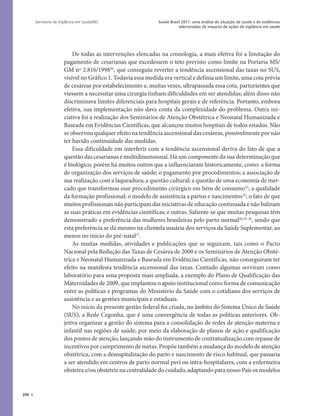 390
Saúde Brasil 2011: uma análise da situação de saúde e de evidências
selecionadas de impacto de ações de vigilância em saúde
Secretaria de Vigilância em Saúde/MS
De todas as intervenções elencadas na cronologia, a mais efetiva foi a limitação do
pagamento de cesarianas que excedessem o teto previsto como limite na Portaria MS/
GM nº 2.816/199830
, que conseguiu reverter a tendência ascensional das taxas no SUS,
visível no Gráfico 1. Todavia essa medida era vertical e definia um limite, uma cota prévia
de cesáreas por estabelecimento e, muitas vezes, ultrapassada essa cota, parturientes que
viessem a necessitar uma cirurgia tinham dificuldades em ser atendidas; além disso não
discriminava limites diferenciais para hospitais gerais e de referência. Portanto, embora
efetiva, sua implementação não dava conta da complexidade do problema. Outra ini-
ciativa foi a realização dos Seminários de Atenção Obstétrica e Neonatal Humanizada e
Baseada em Evidências Científicas, que alcançou muitos hospitais de todos estados. Não
se observou qualquer efeito na tendência ascensional das cesáreas, possivelmente por não
ter havido continuidade das medidas.
Essa dificuldade em interferir com a tendência ascensional deriva do fato de que a
questão das cesarianas é multidimensional. Há um componente da sua determinação que
é biológico, porém há muitos outros que a influenciaram historicamente, como: a forma
de organização dos serviços de saúde; o pagamento por procedimentos; a associação de
sua realização com a laqueadura; a questão cultural; a questão de uma economia de mer-
cado que transformou esse procedimento cirúrgico em bem de consumo31
; a qualidade
da formação profissional; o modelo de assistência a partos e nascimentos32
; o fato de que
muitos profissionais não participam das iniciativas de educação continuada e não balizam
as suas práticas em evidências científicas; e outras. Saliente-se que muitas pesquisas têm
demonstrado a preferência das mulheres brasileiras pelo parto normal26,33-36
, sendo que
esta preferência se dá mesmo na clientela usuária dos serviços da Saúde Suplementar, ao
menos no início do pré-natal27
.
As muitas medidas, atividades e publicações que se seguiram, tais como o Pacto
Nacional pela Redução das Taxas de Cesárea de 2000 e os Seminários de Atenção Obsté-
trica e Neonatal Humanizada e Baseada em Evidências Científicas, não conseguiram ter
efeito na manifesta tendência ascensional das taxas. Contudo algumas serviram como
laboratório para uma proposta mais ampliada, a exemplo do Plano de Qualificação das
Maternidades de 2009, que implantou o apoio institucional como forma de comunicação
entre as políticas e programas do Ministério da Saúde com o cotidiano dos serviços de
assistência e as gestões municipais e estaduais.
No início da presente gestão federal foi criada, no âmbito do Sistema Único de Saúde
(SUS), a Rede Cegonha, que é uma convergência de todas as políticas anteriores. Ob-
jetiva organizar a gestão do sistema para a consolidação de redes de atenção materna e
infantil nas regiões de saúde, por meio da elaboração de planos de ação e qualificação
dos pontos de atenção, lançando mão do instrumento de contratualização com repasse de
incentivos por cumprimento de metas. Propõe também a mudança do modelo de atenção
obstétrica, com a desospitalização do parto e nascimento de risco habitual, que passaria
a ser atendido em centros de parto normal peri ou intra-hospitalares, com a enfermeira
obstetra e/ou obstetriz na centralidade do cuidado, adaptando para nosso País os modelos
 