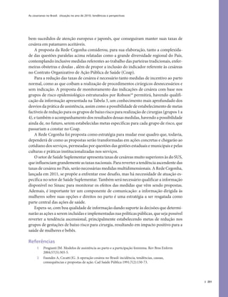 As cesarianas no Brasil: situação no ano de 2010, tendências e perspectivas
391
bem-sucedidos de atenção europeus e japonês, que conseguiram manter suas taxas de
cesárea em patamares aceitáveis.
A proposta da Rede Cegonha considerou, para sua elaboração, tanto a complexida-
de das questões paralelas acima relatadas como a grande diversidade regional do País,
contemplando inclusive medidas referentes ao trabalho das parteiras tradicionais, enfer-
meiras obstetras e doulas , além de propor a inclusão do indicador referente às cesáreas
no Contrato Organizativo de Ação Pública de Saúde (Coap).
Para a redução das taxas de cesárea é necessário tanto medidas de incentivo ao parto
normal, como as que coíbam a realização de procedimentos cirúrgicos desnecessários e
sem indicação. A proposta de monitoramento das indicações de cesárea com base nos
grupos de risco epidemiológico estruturados por Robson18
permitirá, havendo qualifi-
cação da informação apresentada na Tabela 3, um conhecimento mais aprofundado dos
desvios da prática de assistência, assim como a possibilidade de estabelecimento de metas
factíveis de redução para os grupos de baixo risco para realização de cirurgias (grupos 1 a
4), e também o acompanhamento dos resultados dessas medidas, havendo a possibilidade
ainda de, no futuro, serem estabelecidas metas específicas para cada grupo de risco, que
passariam a constar no Coap.
A Rede Cegonha foi proposta como estratégia para mudar esse quadro que, todavia,
dependerá de como as propostas serão transformadas em ações concretas e chegarão ao
cotidiano dos serviços, permeadas por questões das gestões estaduais e municipais e pelas
culturas e práticas institucionalizadas nos serviços.
O setor de Saúde Suplementar apresenta taxas de cesáreas muito superiores às do SUS,
que influenciam grandemente as taxas nacionais. Para reverter a tendência ascendente das
taxas de cesárea no País, serão necessárias medidas multidimensionais. A Rede Cegonha,
lançada em 2011, se propõe a enfrentar esse desafio, mas há necessidade de atuação es-
pecífica no setor de Saúde Suplementar. Também será necessário qualificar a informação
disponível no Sinasc para monitorar os efeitos das medidas que vêm sendo propostas.
Ademais, é importante ter um componente de comunicação: a informação dirigida às
mulheres sobre suas opções e direitos no parto é uma estratégia a ser resgatada como
parte central das ações de saúde.
Espera-se, com boa qualidade de informação dando suporte às decisões que determi-
narão as ações a serem incluídas e implementadas nas políticas públicas, que seja possível
reverter a tendência ascensional, principalmente estabelecendo metas de redução nos
grupos de gestações de baixo risco para cirurgia, resultando em impacto positivo para a
saúde de mulheres e bebês.
Referências
1 Progianti JM. Modelos de assistência ao parto e a participação feminina. Rev Bras Enferm
2004;57(3):303-5.
2 Faundes A, Cecatti JG. A operação cesárea no Brasil: incidência, tendências, causas,
consequências e propostas de ação. Cad Saúde Pública 1991;7(2):150-73.
 