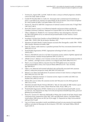 392
Saúde Brasil 2011: uma análise da situação de saúde e de evidências
selecionadas de impacto de ações de vigilância em saúde
Secretaria de Vigilância em Saúde/MS
3 Victoria CG, Aquino EML, Leal MC. Saúde de mães e crianças no Brasil: progressos e desafios.
Lancet 2011;Supl. Saúde no Brasil.
4 Gentile FP, Noronha Filho G, Cunha AA. Associação entre a remuneração da assistência ao
parto e a prevalência de cesariana em maternidades do Rio de Janeiro: uma revisão da hipótese
de Carlos Gentile de Mello. Cad Saúde Pública 1997;13(2):221-6.
5 Notzon FC, Placek PJ, Taffel SM. Comparisons of national cesarean section rates. N Engl J Med
1987;316(7):386-9.
6 Pierre KD, Vayda E, Lomas J, et al. Obstetrical attitudes and practices before and after the
Canadian Consensus Conference Statement on Cesarean Birth. Soc Sci Med 1991;32(11):1283-9.
7 Villar J, Valladares E, Wojdyla D, et al. Caesarean delivery rates and pregnancy outcomes:
the 2005 WHO global survey on maternal and perinatal health in Latin America. Lancet
2006;36:1819-29.
8 Sociedade Civil Bem Estar Familiar no Brasil (BEMFAM). Pesquisa nacional sobre demografia e
saúde 1996 – PNDS 1996. Rio de Janeiro: Bemfam; 1997.
9 Ministério da Saúde (Brasil), Ceprab. Pesquisa nacional sobre demografia e saúde 1996 – PNDS
2006. Brasília: Ministério da Saúde; 2008.
10 Diniz SG. Gênero, saúde materna e o paradoxo perinatal. Rev bras crescimento desenvolv hum
2009;19(2):313-26.
11 World Health Organization (WHO). Appropriate technology for birth. Lancet 1985;
2(8452):436-7.
12 Betran A, Merialdi M, Lauer JA, et al. Rates of caesarean section: analysis of global, regional and
national estimates. Paediatr Perinat Epidemiol 2007;21(2):98-113.
13 Althabe F, Sosa C, Belizan J, et al. Cesarean section rates and maternal and neonatal mortality in
low-, medium-, and high-income countries: an ecological study. Birth 2006;33(4):270-7.
14 Shah A, et al. Cesarean delivery outcomes from the WHO global survey on maternal
and perinatal health in Africa. Int J Gynecol Obstet 2009;107(3):191-7 doi: 10.1016/j.
ijgo.2009.08.013.
15 Villar J, et al. Maternal and neonatal individual risks and benefits associated with caesarean
delivery: multicentre prospective study. BMJ 2007;335(7628):1025.
16 Belizan J, et al. Rates and implications of caesarean sections in Latin America: ecological study.
BMJ 1999;319(7222):1397-402.
17 Boutsikou T, Malamitsi-Puchner A. Caesarean section: impact on mother and child. Acta
Paediatr 2011;100(12):1518-22.
18 Robson MS. Can we reduce the caesarean section rate? Best pract res clin obstet gynaecol
2001;15(1):179-94.
19 Ministério da Saúde (Brasil). Portaria MS/GM n.° 466, de 14 de junho de 2000. Institui o pacto
pela redução das taxas de cesárea. Diário Oficial da União, 30 jun. 2000. p. 43.
20 World Health Organization (WHO). Global survey on maternal and perinatal health. [acesso
em 2012 jun. 10]; Disponível em: http://www.who.int/reproductivehealth/topics/best_practices/
globalsurvey/en/index.html.
21 Barros FC, Victoria CG. Maternal-child health in Pelotas, Rio Grande do Sul State, Brazil: major
conclusions from comparisons of the 1982, 1993, and 2004 birth cohorts. Cad Saúde Pública
[serial online] 2008 [acesso em 2012 jul. 9];24 (suppl. 3). Disponível em: http://www.scielo.br/
pdf/csp/v24s3/12.pdf.
22 Leal, et al. Fatores associados à morbi-mortalidade perinatal em uma amostra de maternidades
públicas e privadas do Município do Rio de Janeiro, 1999-2001. Cad Saúde Pública 2004;20
(supl 1):S20-33.
 