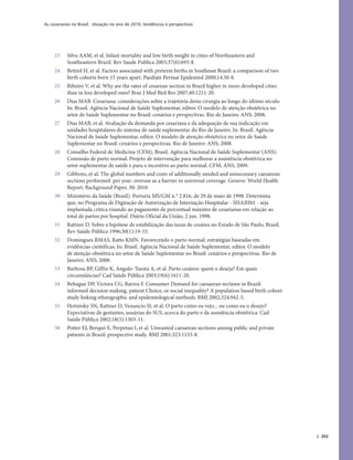 As cesarianas no Brasil: situação no ano de 2010, tendências e perspectivas
393
23 Silva AAM, et al. Infant mortality and low birth weight in cities of Northeastern and
Southeastern Brazil. Rev Saude Publica 2003;37(6):693-8.
24 Bettiol H, et al. Factors associated with preterm births in Southeast Brazil: a comparison of two
birth cohorts born 15 years apart. Paediatr Perinat Epidemiol 2000;14:30-8.
25 Ribeiro V, et al. Why are the rates of cesarean section in Brazil higher in more developed cities
than in less developed ones? Braz J Med Biol Res 2007;40:1211-20.
26 Dias MAB. Cesariana: considerações sobre a trajetória desta cirurgia ao longo do último século.
In: Brasil. Agência Nacional de Saúde Suplementar, editor. O modelo de atenção obstétrica no
setor de Saúde Suplementar no Brasil: cenários e perspectivas. Rio de Janeiro: ANS; 2008.
27 Dias MAB, et al. Avaliação da demanda por cesariana e da adequação de sua indicação em
unidades hospitalares do sistema de saúde suplementar do Rio de Janeiro. In: Brasil. Agência
Nacional de Saúde Suplementar, editor. O modelo de atenção obstétrica no setor de Saúde
Suplementar no Brasil: cenários e perspectivas. Rio de Janeiro: ANS; 2008.
28 Conselho Federal de Medicina (CFM), Brasil. Agência Nacional de Saúde Suplementar (ANS).
Comissão de parto normal. Projeto de intervenção para melhorar a assistência obstétrica no
setor suplementar de saúde e para o incentivo ao parto normal. CFM; ANS; 2009.
29 Gibbons, et al. The global numbers and costs of additionally needed and unnecessary caesarean
sections performed per year: overuse as a barrier to universal coverage. Geneve: World Health
Report, Background Paper, 30; 2010.
30 Ministério da Saúde (Brasil). Portaria MS/GM n.° 2.816, de 29 de maio de 1998. Determina
que, no Programa de Digitação de Autorização de Internação Hospitalar - SISAIH01 - seja
implantada crítica visando ao pagamento de percentual máximo de cesarianas em relação ao
total de partos por hospital. Diário Oficial da União, 2 jun. 1998.
31 Rattner D. Sobre a hipótese de estabilização das taxas de cesárea no Estado de São Paulo, Brasil.
Rev Saúde Pública 1996;30(1):19-33.
32 Domingues RMAS, Ratto KMN. Favorecendo o parto normal: estratégias baseadas em
evidências científicas. In: Brasil. Agência Nacional de Saúde Suplementar, editor. O modelo
de atenção obstétrica no setor de Saúde Suplementar no Brasil: cenários e perspectivas. Rio de
Janeiro: ANS; 2008.
33 Barbosa BP, Giffin K, Angulo-Tuesta A, et al. Parto cesáreo: quem o deseja? Em quais
circunstâncias? Cad Saúde Pública 2003;19(6):1611-20.
34 Behague DP, Victora CG, Barros F. Consumer Demand for caesarean sections in Brazil:
informed decision making, patient Choice, or social inequality? A population based birth cohort
study linking ethnographic and epidemiological methods. BMJ 2002;324:942-5.
35 Hotimsky SN, Rattner D, Venancio SI, et al. O parto como eu vejo... ou como eu o desejo?
Expectativas de gestantes, usuárias do SUS, acerca do parto e da assistência obstétrica. Cad
Saúde Pública 2002;18(5):1303-11.
36 Potter EJ, Berquó E, Perpetuo I, et al. Unwanted caesarean sections among public and private
patients in Brazil: prospective study. BMJ 2001;323:1155-8.
 