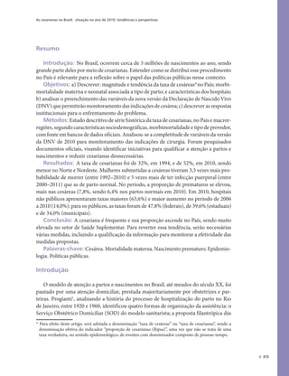 As cesarianas no Brasil: situação no ano de 2010, tendências e perspectivas
373
Resumo
Introdução: No Brasil, ocorrem cerca de 3 milhões de nascimentos ao ano, sendo
grande parte deles por meio de cesarianas. Entender como se distribui esse procedimento
no País é relevante para a reflexão sobre o papel das políticas públicas nesse contexto.
Objetivos: a) Descrever: magnitude e tendência da taxa de cesáreas*1
no País; morbi-
mortalidade materna e neonatal associada a tipo de parto; e características dos hospitais;
b) analisar o preenchimento das variáveis da nova versão da Declaração de Nascido Vivo
(DNV) que permitirão monitoramento das indicações de cesárea; c) descrever as respostas
institucionais para o enfrentamento do problema.
Métodos: Estudo descritivo de série histórica da taxa de cesarianas, no País e macror-
regiões, segundo características sociodemográficas, morbimortalidade e tipo de provedor,
com fonte em bancos de dados oficiais. Analisou-se a completitude de variáveis da versão
da DNV de 2010 para monitoramento das indicações de cirurgia. Foram pesquisados
documentos oficiais, visando identificar iniciativas para qualificar a atenção a partos e
nascimentos e reduzir cesarianas desnecessárias.
Resultados: A taxa de cesarianas foi de 32%, em 1994, e de 52%, em 2010, sendo
menor no Norte e Nordeste. Mulheres submetidas a cesáreas tiveram 3,5 vezes mais pro-
babilidade de morrer (entre 1992–2010) e 5 vezes mais de ter infecção puerperal (entre
2000–2011) que as de parto normal. No período, a proporção de prematuros se elevou,
mais nas cesáreas (7,8%, sendo 6,4% nos partos normais em 2010). Em 2010, hospitais
não públicos apresentaram taxas maiores (63,6%) e maior aumento no período de 2006
a 2010 (14,0%); para os públicos, as taxas foram de 47,8% (federais), de 39,6% (estaduais)
e de 34,0% (municipais).
Conclusão: A cesariana é frequente e sua proporção ascende no País, sendo muito
elevada no setor de Saúde Suplementar. Para reverter essa tendência, serão necessárias
várias medidas, incluindo a qualificação da informação para monitorar a efetividade das
medidas propostas.
Palavras-chave: Cesárea. Mortalidade materna. Nascimento prematuro. Epidemio-
logia. Políticas públicas.
Introdução
O modelo de atenção a partos e nascimentos no Brasil, até meados do século XX, foi
pautado por uma atenção domiciliar, prestada majoritariamente por obstetrizes e par-
teiras. Progianti1
, analisando a história do processo de hospitalização do parto no Rio
de Janeiro, entre 1920 e 1960, identificou quatro formas de organização da assistência: o
Serviço Obstétrico Domiciliar (SOD) do modelo sanitarista; a proposta filantrópica das
*1 Para efeito deste artigo, será adotada a denominação “taxa de cesáreas” ou “taxa de cesarianas”, sendo a
denominação efetiva do indicador “proporção de cesarianas (Ripsa)”, uma vez que não se trata de uma
taxa verdadeira, no sentido epidemiológico, de eventos com denominador composto de pessoas-tempo.
 