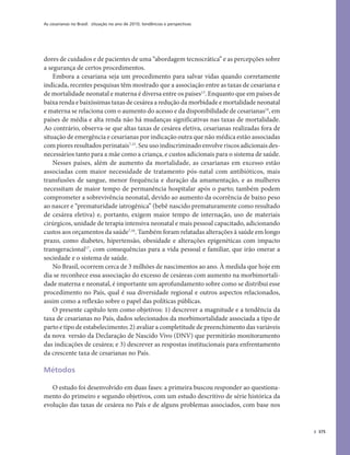 As cesarianas no Brasil: situação no ano de 2010, tendências e perspectivas
375
dores de cuidados e de pacientes de uma “abordagem tecnocrática” e as percepções sobre
a segurança de certos procedimentos.
Embora a cesariana seja um procedimento para salvar vidas quando corretamente
indicada, recentes pesquisas têm mostrado que a associação entre as taxas de cesariana e
de mortalidade neonatal e materna é diversa entre os países13
. Enquanto que em países de
baixa renda e baixíssimas taxas de cesárea aredução da morbidade e mortalidade neonatal
e materna se relaciona com o aumento do acesso e da disponibilidade de cesarianas14
, em
países de média e alta renda não há mudanças significativas nas taxas de mortalidade.
Ao contrário, observa-se que altas taxas de cesárea eletiva, cesarianas realizadas fora de
situação de emergência e cesarianas por indicação outra que não médica estão associadas
com piores resultados perinatais7,15
. Seu uso indiscriminado envolve riscos adicionais des-
necessários tanto para a mãe como a criança, e custos adicionais para o sistema de saúde.
Nesses países, além de aumento da mortalidade, as cesarianas em excesso estão
associadas com maior necessidade de tratamento pós-natal com antibióticos, mais
transfusões de sangue, menor frequência e duração da amamentação, e as mulheres
necessitam de maior tempo de permanência hospitalar após o parto; também podem
comprometer a sobrevivência neonatal, devido ao aumento da ocorrência de baixo peso
ao nascer e “prematuridade iatrogênica” (bebê nascido prematuramente como resultado
de cesárea eletiva) e, portanto, exigem maior tempo de internação, uso de materiais
cirúrgicos, unidade de terapia intensiva neonatal e mais pessoal capacitado, adicionando
custos aos orçamentos da saúde7,16
. Também foram relatadas alterações à saúde em longo
prazo, como diabetes, hipertensão, obesidade e alterações epigenéticas com impacto
transgeracional17
, com consequências para a vida pessoal e familiar, que irão onerar a
sociedade e o sistema de saúde.
No Brasil, ocorrem cerca de 3 milhões de nascimentos ao ano. À medida que hoje em
dia se reconhece essa associação do excesso de cesáreas com aumento na morbimortali-
dade materna e neonatal, é importante um aprofundamento sobre como se distribui esse
procedimento no País, qual é sua diversidade regional e outros aspectos relacionados,
assim como a reflexão sobre o papel das políticas públicas.
O presente capítulo tem como objetivos: 1) descrever a magnitude e a tendência da
taxa de cesarianas no País, dados selecionados da morbimortalidade associada a tipo de
parto e tipo de estabelecimento; 2) avaliar a completitude de preenchimento das variáveis
da nova versão da Declaração de Nascido Vivo (DNV) que permitirão monitoramento
das indicações de cesárea; e 3) descrever as respostas institucionais para enfrentamento
da crescente taxa de cesarianas no País.
Métodos
O estudo foi desenvolvido em duas fases: a primeira buscou responder ao questiona-
mento do primeiro e segundo objetivos, com um estudo descritivo de série histórica da
evolução das taxas de cesárea no País e de alguns problemas associados, com base nos
 