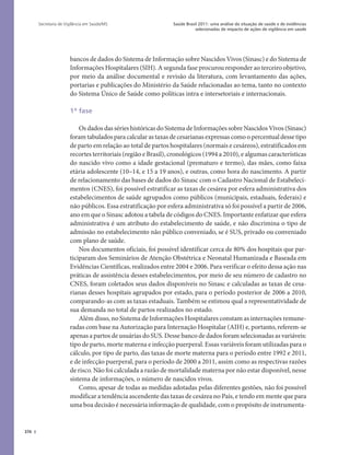 376
Saúde Brasil 2011: uma análise da situação de saúde e de evidências
selecionadas de impacto de ações de vigilância em saúde
Secretaria de Vigilância em Saúde/MS
bancos de dados do Sistema de Informação sobre Nascidos Vivos (Sinasc) e do Sistema de
Informações Hospitalares (SIH). A segunda fase procurou responder ao terceiro objetivo,
por meio da análise documental e revisão da literatura, com levantamento das ações,
portarias e publicações do Ministério da Saúde relacionadas ao tema, tanto no contexto
do Sistema Único de Saúde como políticas intra e intersetoriais e internacionais.
1ª fase
Os dados das séries históricas do Sistema de Informações sobre Nascidos Vivos (Sinasc)
foram tabulados para calcular as taxas de cesarianas expressas como o percentual desse tipo
de parto em relação ao total de partos hospitalares (normais e cesáreos), estratificados em
recortes territoriais (região e Brasil), cronológicos (1994 a 2010), e algumas características
do nascido vivo como a idade gestacional (prematuro e termo), das mães, como faixa
etária adolescente (10–14, e 15 a 19 anos), e outras, como hora do nascimento. A partir
de relacionamento das bases de dados do Sinasc com o Cadastro Nacional de Estabeleci-
mentos (CNES), foi possível estratificar as taxas de cesárea por esfera administrativa dos
estabelecimentos de saúde agrupados como públicos (municipais, estaduais, federais) e
não públicos. Essa estratificação por esfera administrativa só foi possível a partir de 2006,
ano em que o Sinasc adotou a tabela de códigos do CNES. Importante enfatizar que esfera
administrativa é um atributo do estabelecimento de saúde, e não discrimina o tipo de
admissão no estabelecimento não público conveniado, se é SUS, privado ou conveniado
com plano de saúde.
Nos documentos oficiais, foi possível identificar cerca de 80% dos hospitais que par-
ticiparam dos Seminários de Atenção Obstétrica e Neonatal Humanizada e Baseada em
Evidências Científicas, realizados entre 2004 e 2006. Para verificar o efeito dessa ação nas
práticas de assistência desses estabelecimentos, por meio de seu número de cadastro no
CNES, foram coletados seus dados disponíveis no Sinasc e calculadas as taxas de cesa-
rianas desses hospitais agrupados por estado, para o período posterior de 2006 a 2010,
comparando-as com as taxas estaduais. Também se estimou qual a representatividade de
sua demanda no total de partos realizados no estado.
Além disso, no Sistema de Informações Hospitalares constam as internações remune-
radas com base na Autorização para Internação Hospitalar (AIH) e, portanto, referem-se
apenas a partos de usuárias do SUS. Desse banco de dados foram selecionadas as variáveis:
tipo de parto, morte materna e infecção puerperal. Essas variáveis foram utilizadas para o
cálculo, por tipo de parto, das taxas de morte materna para o período entre 1992 e 2011,
e de infecção puerperal, para o período de 2000 a 2011, assim como as respectivas razões
de risco. Não foi calculada a razão de mortalidade materna por não estar disponível, nesse
sistema de informações, o número de nascidos vivos.
Como, apesar de todas as medidas adotadas pelas diferentes gestões, não foi possível
modificar a tendência ascendente das taxas de cesárea no País, e tendo em mente que para
uma boa decisão é necessária informação de qualidade, com o propósito de instrumenta-
 