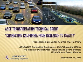 ASCE TRANSPORTATION TECHNICAL GROUP
“CONNECTING CALIFORNIA FROM RESEARCH TO REALITY”
+
Presentation By: Carlos A. Ortiz, PE, TE, PTOE
ADVANTEC Consulting Engineers – Chief Operating Officer
ITE Western District Past-President and Board Member
ITS California Board Member
November 13, 2015
 