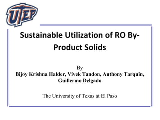 Sustainable Utilization of RO By-
Product Solids
By
Bijoy Krishna Halder, Vivek Tandon, Anthony Tarquin,
Guillermo Delgado
The University of Texas at El Paso
 