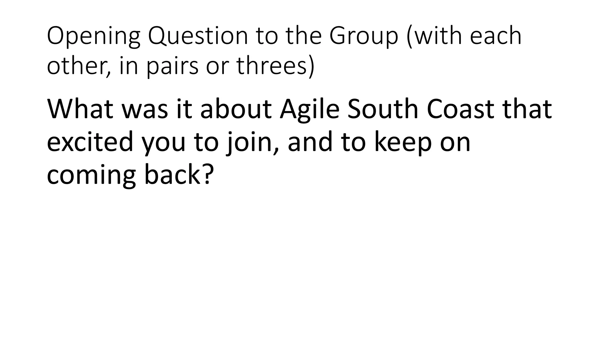 Opening Question to the Group (with each
other, in pairs or threes)
What was it about Agile South Coast that
excited you to join, and to keep on
coming back?
 