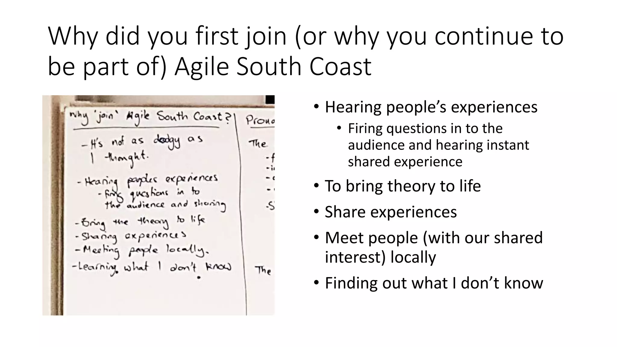 Why did you first join (or why you continue to
be part of) Agile South Coast
• Hearing people’s experiences
• Firing questions in to the
audience and hearing instant
shared experience
• To bring theory to life
• Share experiences
• Meet people (with our shared
interest) locally
• Finding out what I don’t know
 