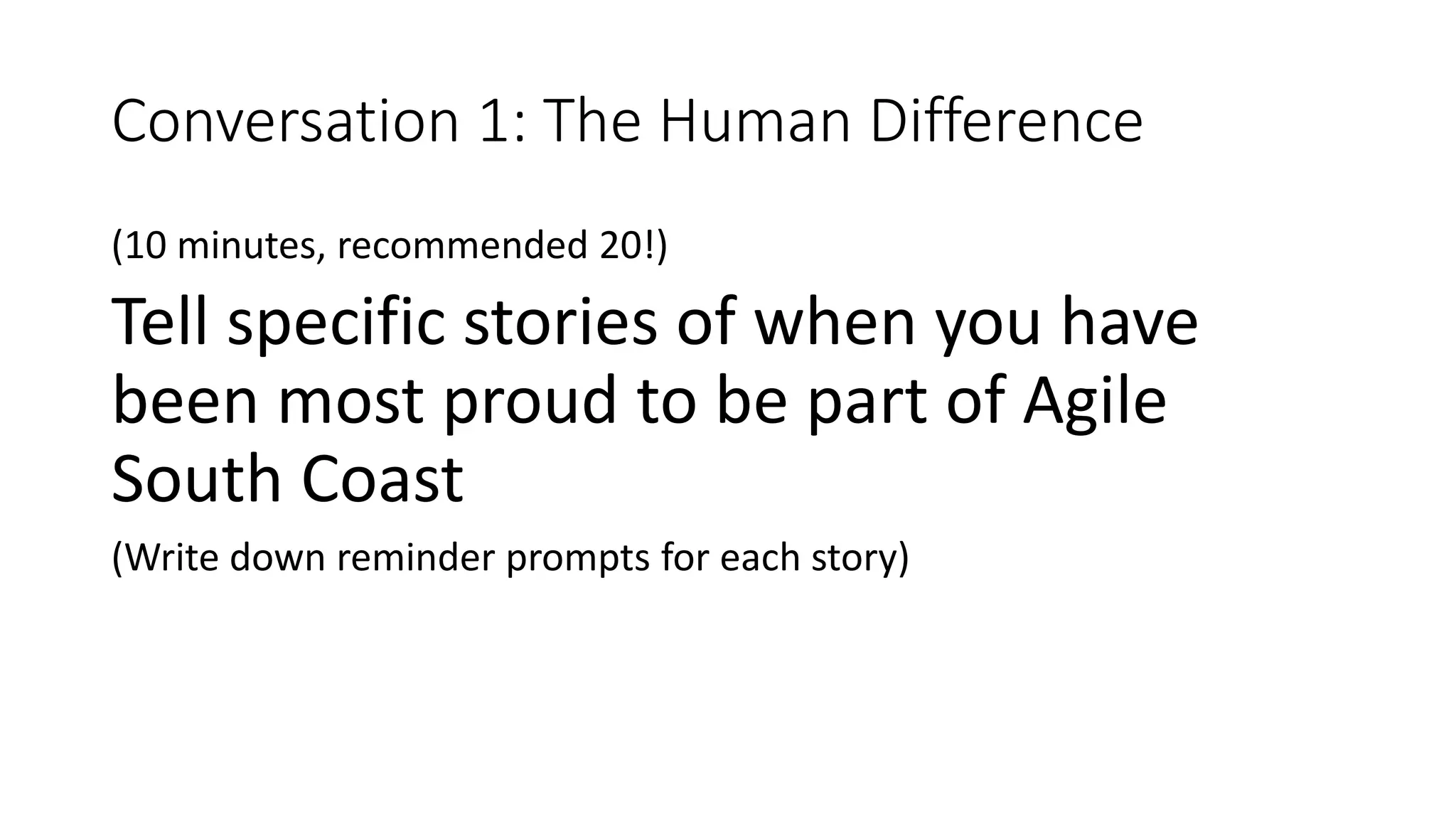 Conversation 1: The Human Difference
(10 minutes, recommended 20!)
Tell specific stories of when you have
been most proud to be part of Agile
South Coast
(Write down reminder prompts for each story)
 