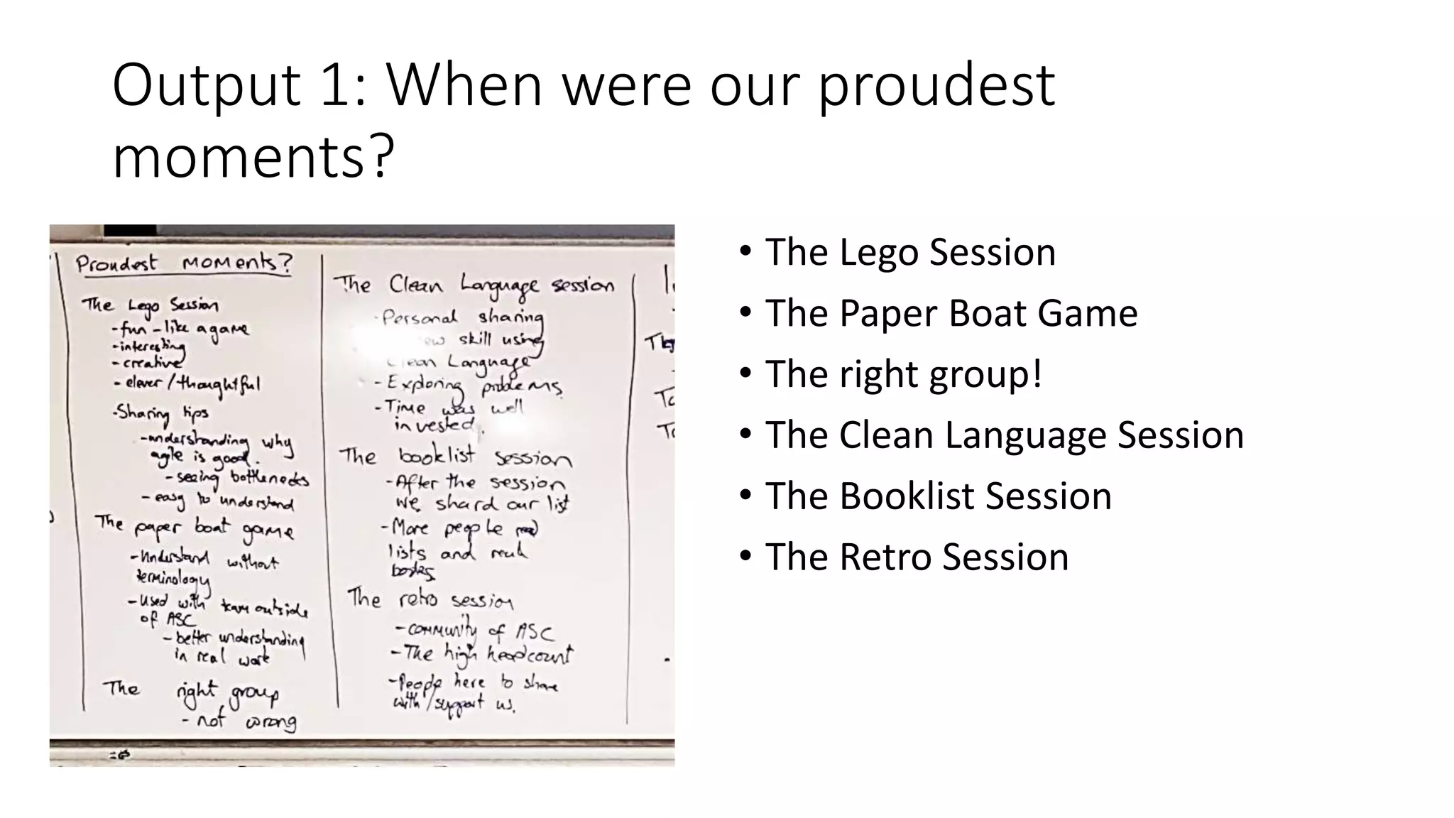 Output 1: When were our proudest
moments?
• The Lego Session
• The Paper Boat Game
• The right group!
• The Clean Language Session
• The Booklist Session
• The Retro Session
 