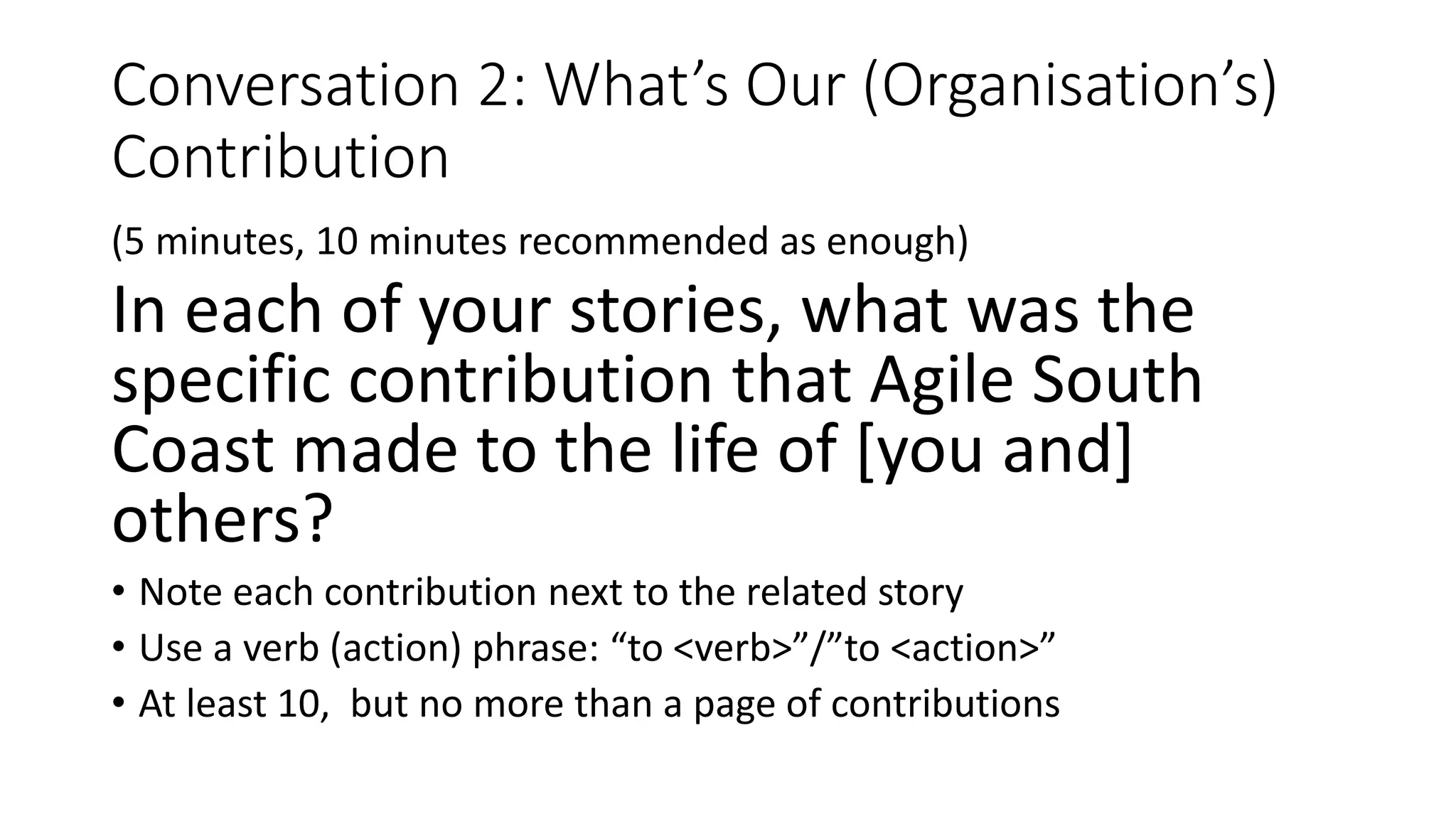 Conversation 2: What’s Our (Organisation’s)
Contribution
(5 minutes, 10 minutes recommended as enough)
In each of your stories, what was the
specific contribution that Agile South
Coast made to the life of [you and]
others?
• Note each contribution next to the related story
• Use a verb (action) phrase: “to <verb>”/”to <action>”
• At least 10, but no more than a page of contributions
 