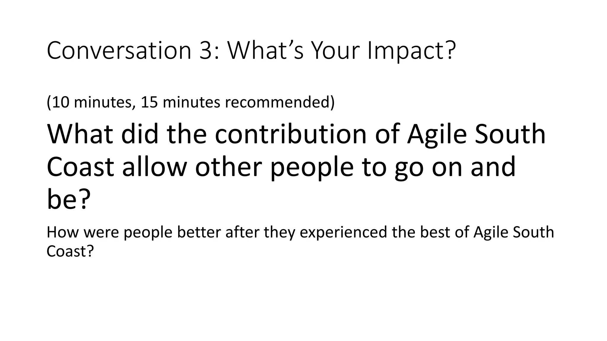 Conversation 3: What’s Your Impact?
(10 minutes, 15 minutes recommended)
What did the contribution of Agile South
Coast allow other people to go on and
be?
How were people better after they experienced the best of Agile South
Coast?
 