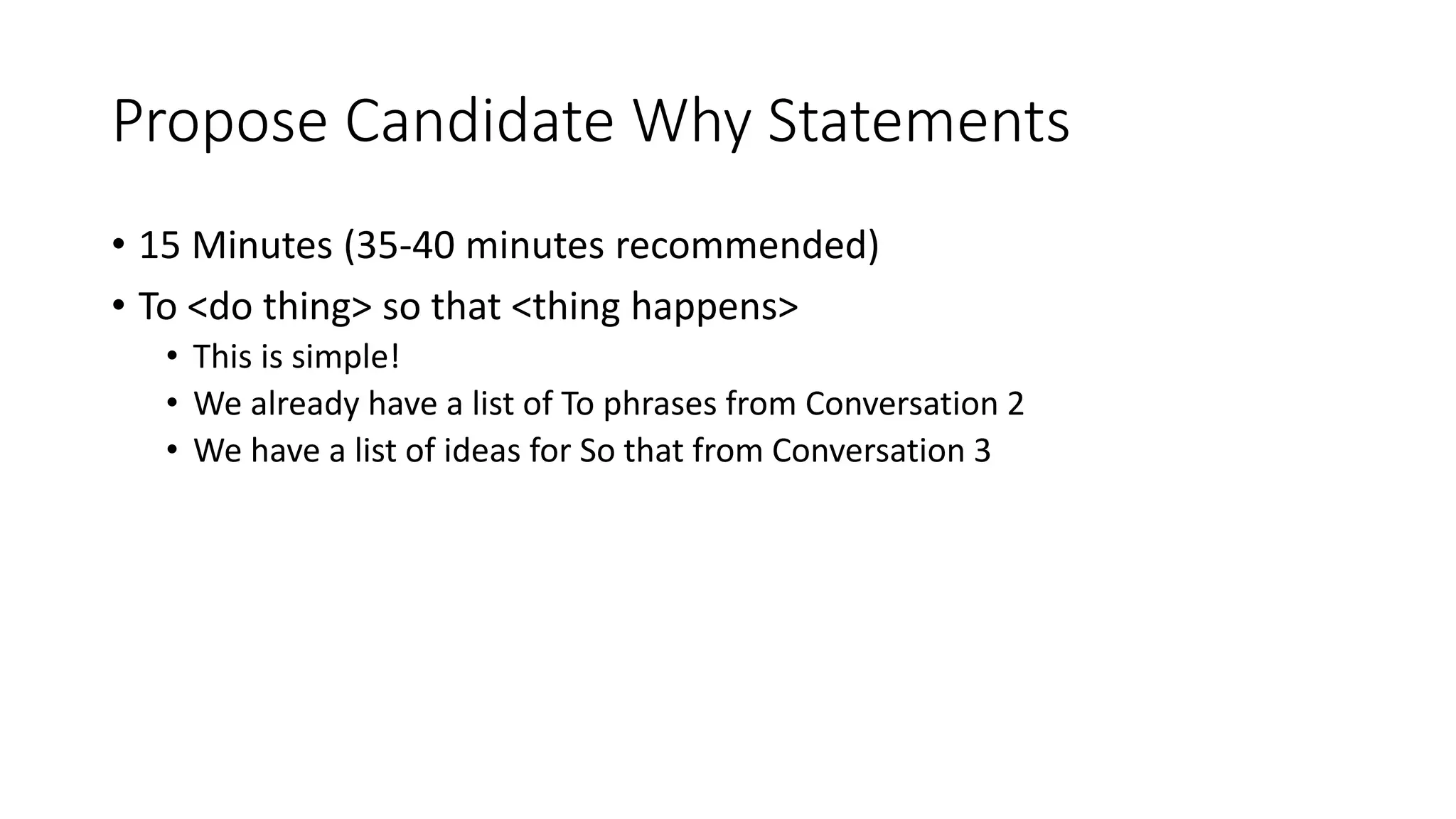 Propose Candidate Why Statements
• 15 Minutes (35-40 minutes recommended)
• To <do thing> so that <thing happens>
• This is simple!
• We already have a list of To phrases from Conversation 2
• We have a list of ideas for So that from Conversation 3
 