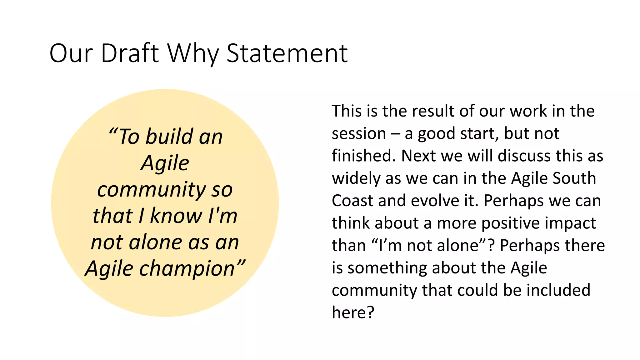 Our Draft Why Statement
“To build an
Agile
community so
that I know I'm
not alone as an
Agile champion”
This is the result of our work in the
session – a good start, but not
finished. Next we will discuss this as
widely as we can in the Agile South
Coast and evolve it. Perhaps we can
think about a more positive impact
than “I’m not alone”? Perhaps there
is something about the Agile
community that could be included
here?
 
