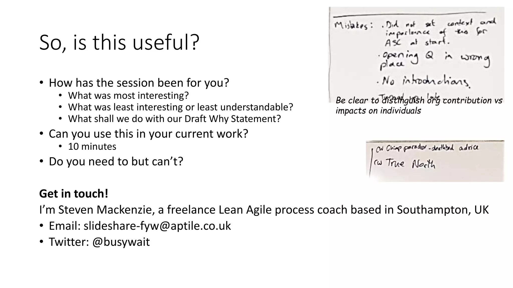 So, is this useful?
• How has the session been for you?
• What was most interesting?
• What was least interesting or least understandable?
• What shall we do with our Draft Why Statement?
• Can you use this in your current work?
• 10 minutes
• Do you need to but can’t?
Get in touch!
I’m Steven Mackenzie, a freelance Lean Agile process coach based in Southampton, UK
• Email: slideshare-fyw@aptile.co.uk
• Twitter: @busywait
Be clear to distinguish org contribution vs
impacts on individuals
 