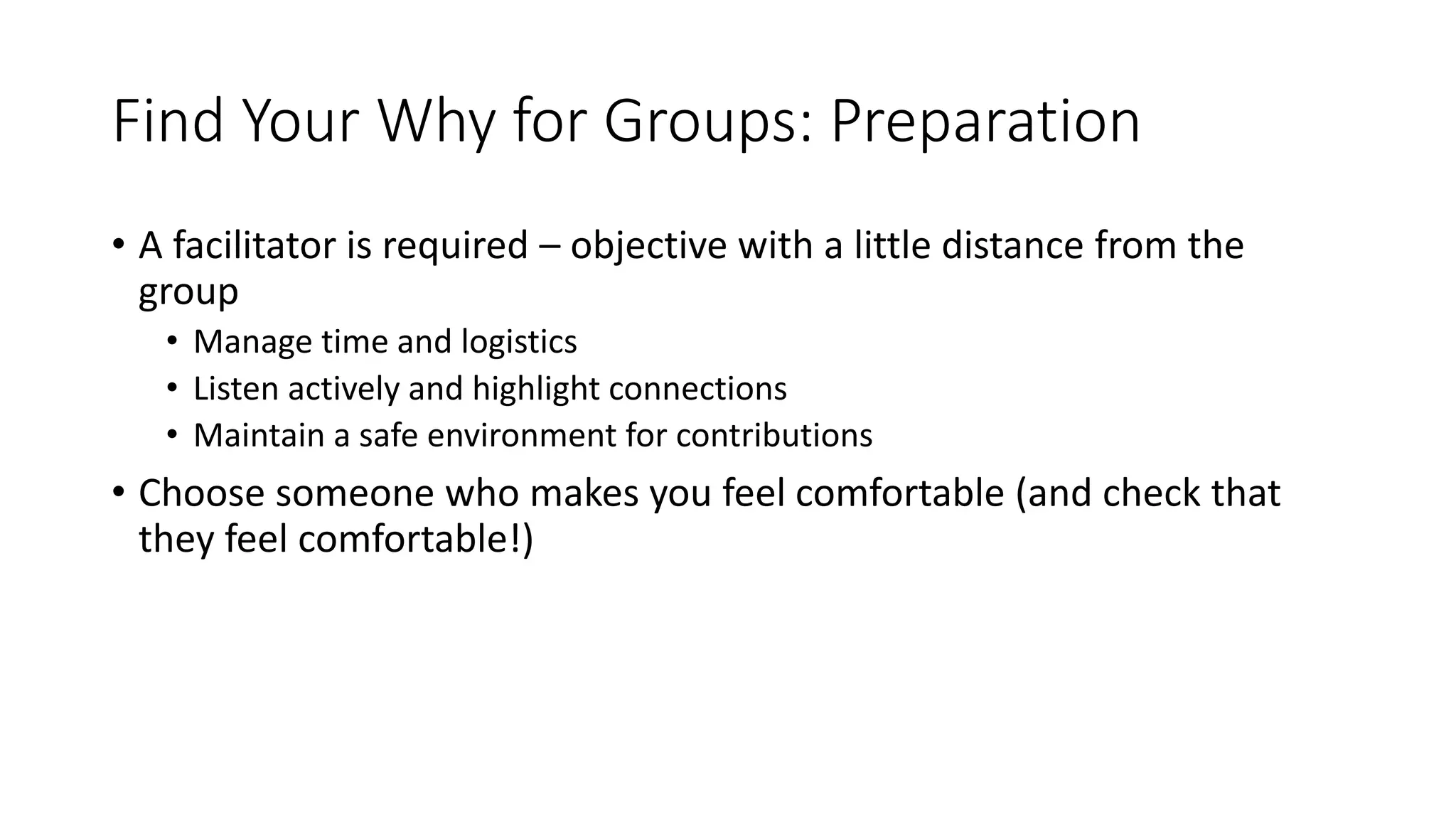 Find Your Why for Groups: Preparation
• A facilitator is required – objective with a little distance from the
group
• Manage time and logistics
• Listen actively and highlight connections
• Maintain a safe environment for contributions
• Choose someone who makes you feel comfortable (and check that
they feel comfortable!)
 