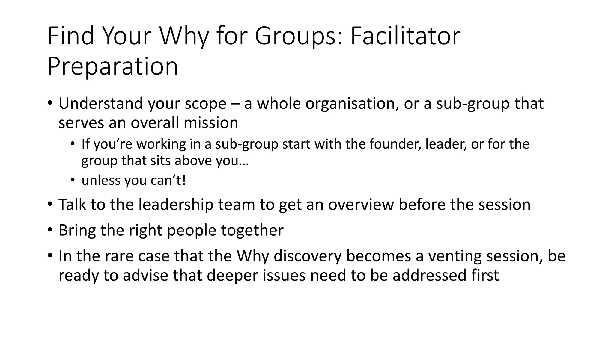 Find Your Why for Groups: Facilitator
Preparation
• Understand your scope – a whole organisation, or a sub-group that
serves an overall mission
• If you’re working in a sub-group start with the founder, leader, or for the
group that sits above you…
• unless you can’t!
• Talk to the leadership team to get an overview before the session
• Bring the right people together
• In the rare case that the Why discovery becomes a venting session, be
ready to advise that deeper issues need to be addressed first
 