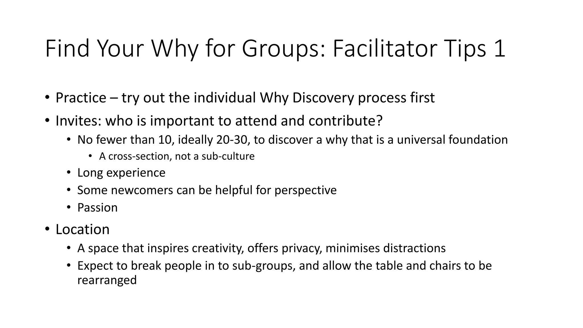 Find Your Why for Groups: Facilitator Tips 1
• Practice – try out the individual Why Discovery process first
• Invites: who is important to attend and contribute?
• No fewer than 10, ideally 20-30, to discover a why that is a universal foundation
• A cross-section, not a sub-culture
• Long experience
• Some newcomers can be helpful for perspective
• Passion
• Location
• A space that inspires creativity, offers privacy, minimises distractions
• Expect to break people in to sub-groups, and allow the table and chairs to be
rearranged
 