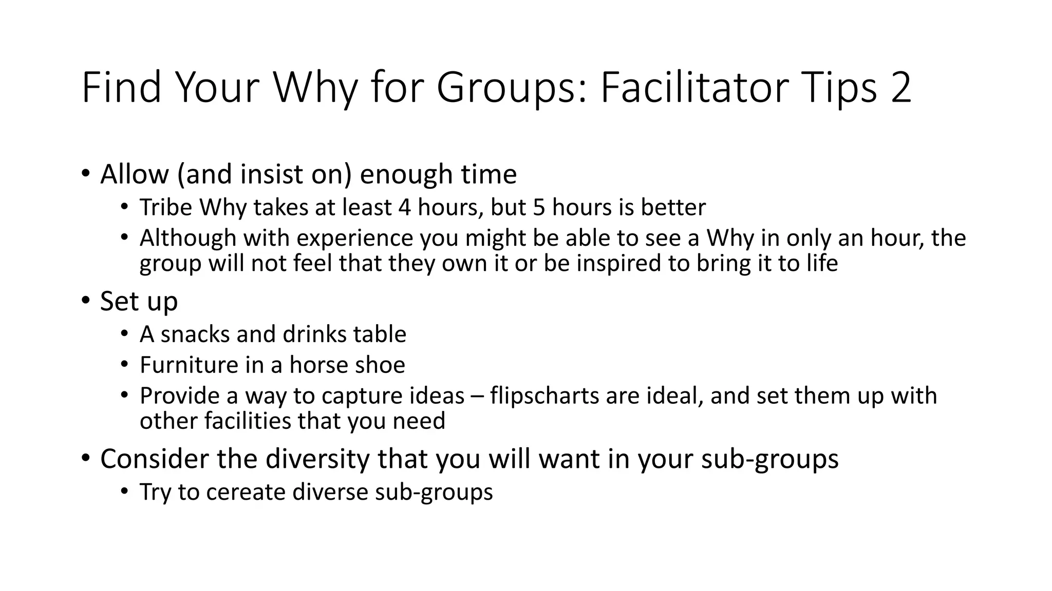 Find Your Why for Groups: Facilitator Tips 2
• Allow (and insist on) enough time
• Tribe Why takes at least 4 hours, but 5 hours is better
• Although with experience you might be able to see a Why in only an hour, the
group will not feel that they own it or be inspired to bring it to life
• Set up
• A snacks and drinks table
• Furniture in a horse shoe
• Provide a way to capture ideas – flipscharts are ideal, and set them up with
other facilities that you need
• Consider the diversity that you will want in your sub-groups
• Try to cereate diverse sub-groups
 