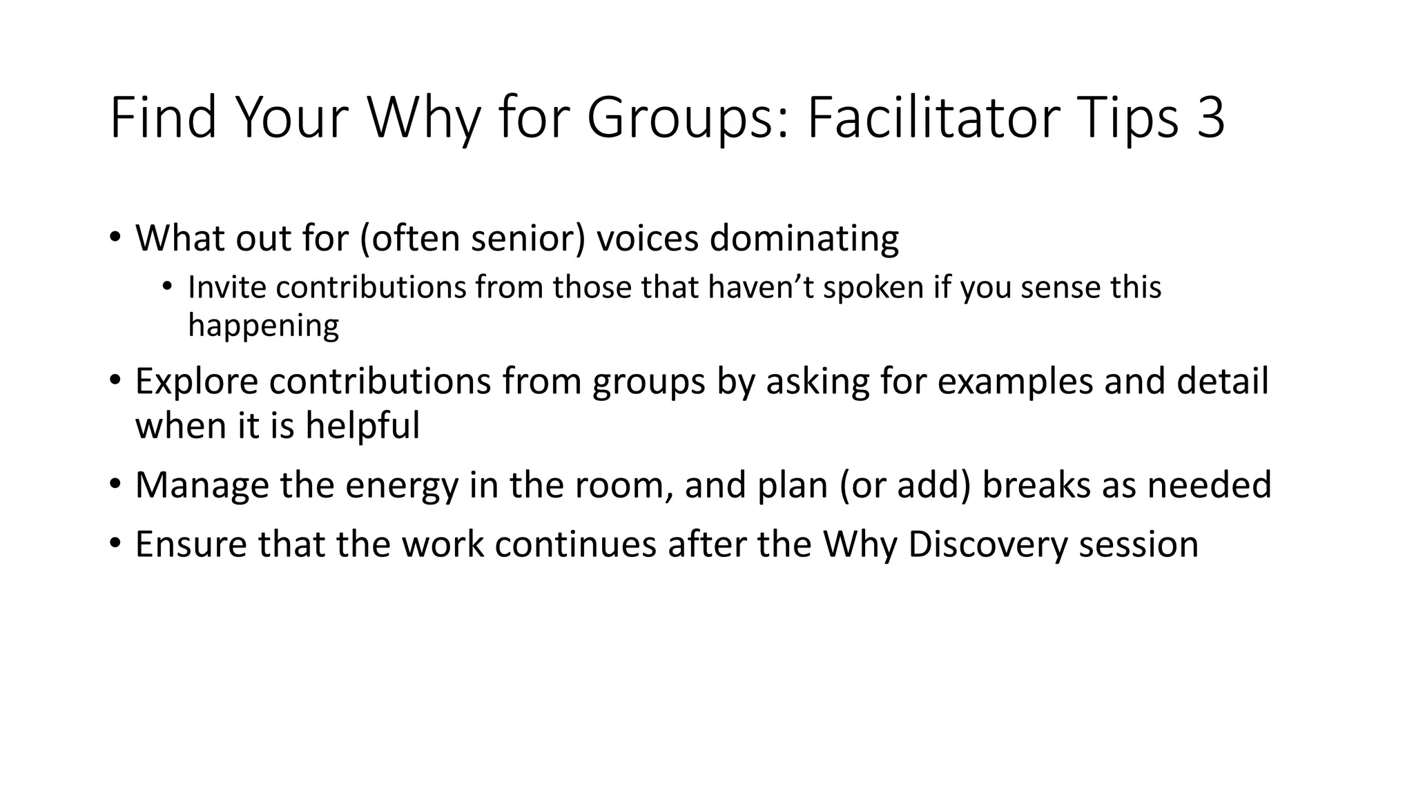 Find Your Why for Groups: Facilitator Tips 3
• What out for (often senior) voices dominating
• Invite contributions from those that haven’t spoken if you sense this
happening
• Explore contributions from groups by asking for examples and detail
when it is helpful
• Manage the energy in the room, and plan (or add) breaks as needed
• Ensure that the work continues after the Why Discovery session
 