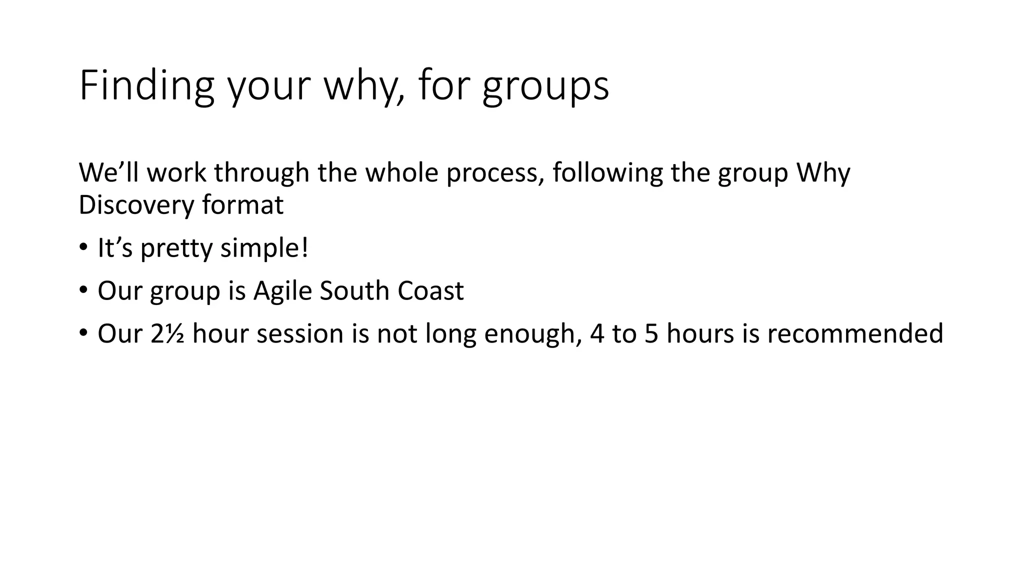 Finding your why, for groups
We’ll work through the whole process, following the group Why
Discovery format
• It’s pretty simple!
• Our group is Agile South Coast
• Our 2½ hour session is not long enough, 4 to 5 hours is recommended
 