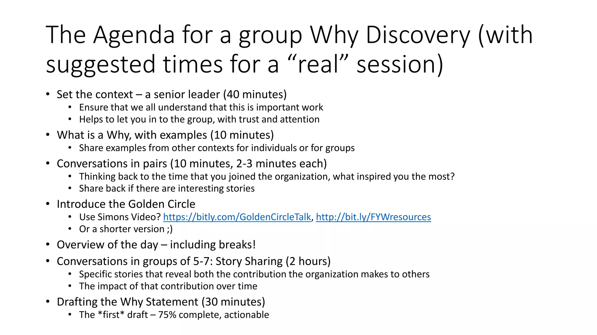 The Agenda for a group Why Discovery (with
suggested times for a “real” session)
• Set the context – a senior leader (40 minutes)
• Ensure that we all understand that this is important work
• Helps to let you in to the group, with trust and attention
• What is a Why, with examples (10 minutes)
• Share examples from other contexts for individuals or for groups
• Conversations in pairs (10 minutes, 2-3 minutes each)
• Thinking back to the time that you joined the organization, what inspired you the most?
• Share back if there are interesting stories
• Introduce the Golden Circle
• Use Simons Video? https://bitly.com/GoldenCircleTalk, http://bit.ly/FYWresources
• Or a shorter version ;)
• Overview of the day – including breaks!
• Conversations in groups of 5-7: Story Sharing (2 hours)
• Specific stories that reveal both the contribution the organization makes to others
• The impact of that contribution over time
• Drafting the Why Statement (30 minutes)
• The *first* draft – 75% complete, actionable
 