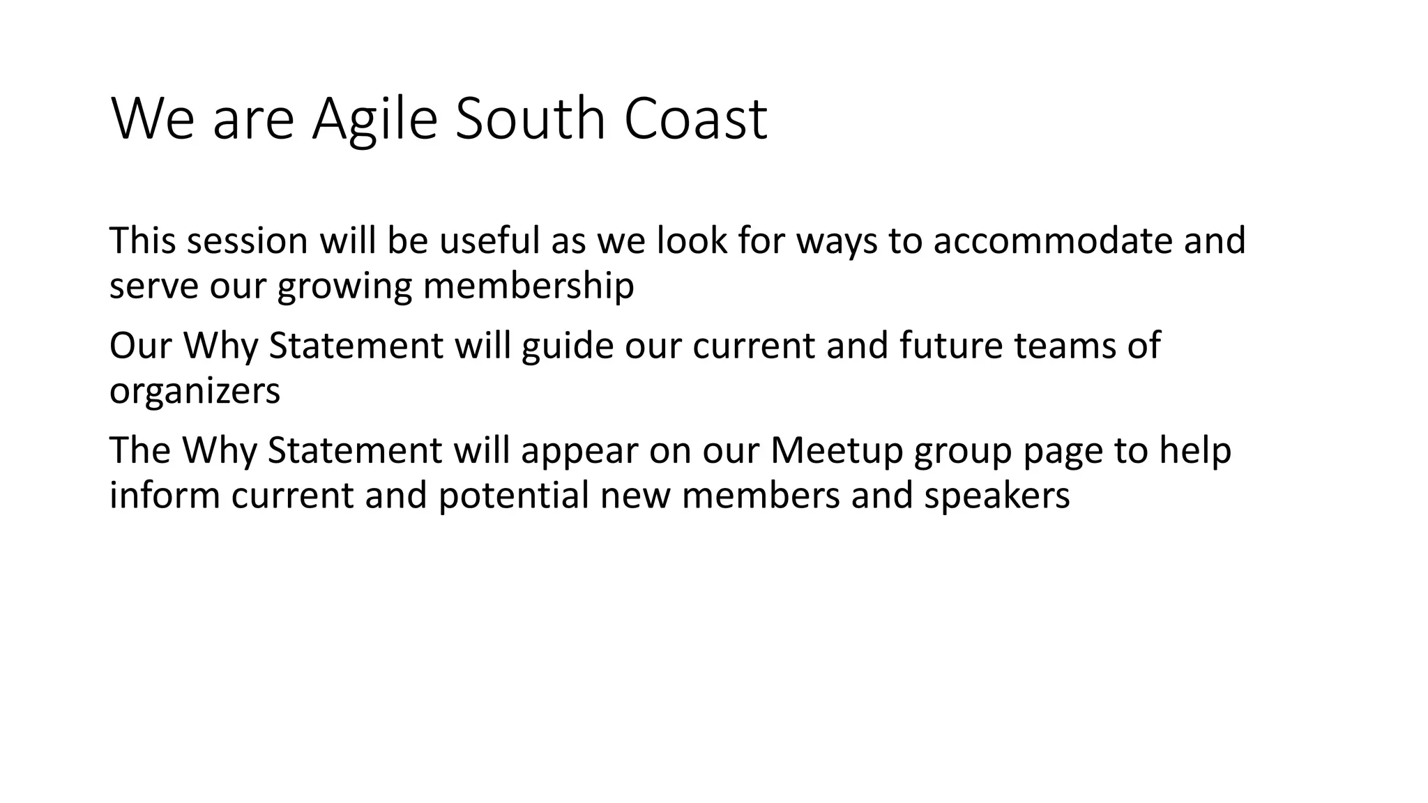 We are Agile South Coast
This session will be useful as we look for ways to accommodate and
serve our growing membership
Our Why Statement will guide our current and future teams of
organizers
The Why Statement will appear on our Meetup group page to help
inform current and potential new members and speakers
 