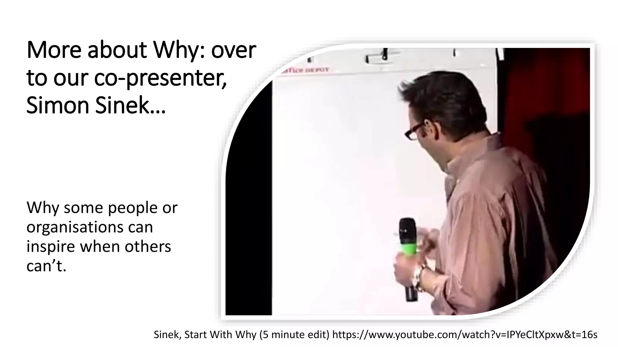 More about Why: over
to our co-presenter,
Simon Sinek…
Why some people or
organisations can
inspire when others
can’t.
Sinek, Start With Why (5 minute edit) https://www.youtube.com/watch?v=IPYeCltXpxw&t=16s
 