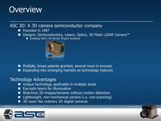 Overview
ASC 3D: A 3D camera semiconductor company
    Founded in 1987
    Designs: Semiconductors, Lasers, Optics, 3D Flash LIDAR Camera™
         Enabling ASC’s 3D Sensor Engine business




    Multiple, broad patents granted, several more in process
    Expanding into emerging markets as technology matures

Technology Advantages
      Unique technology applicable in multiple areas
      Eye-safe lasers for illumination
      Real-time 3D images/streams without motion distortion
      Lightweight, non-mechanical camera (i.e. non-scanning)
      3D zoom like ordinary 2D digital cameras



                                                                       1
 