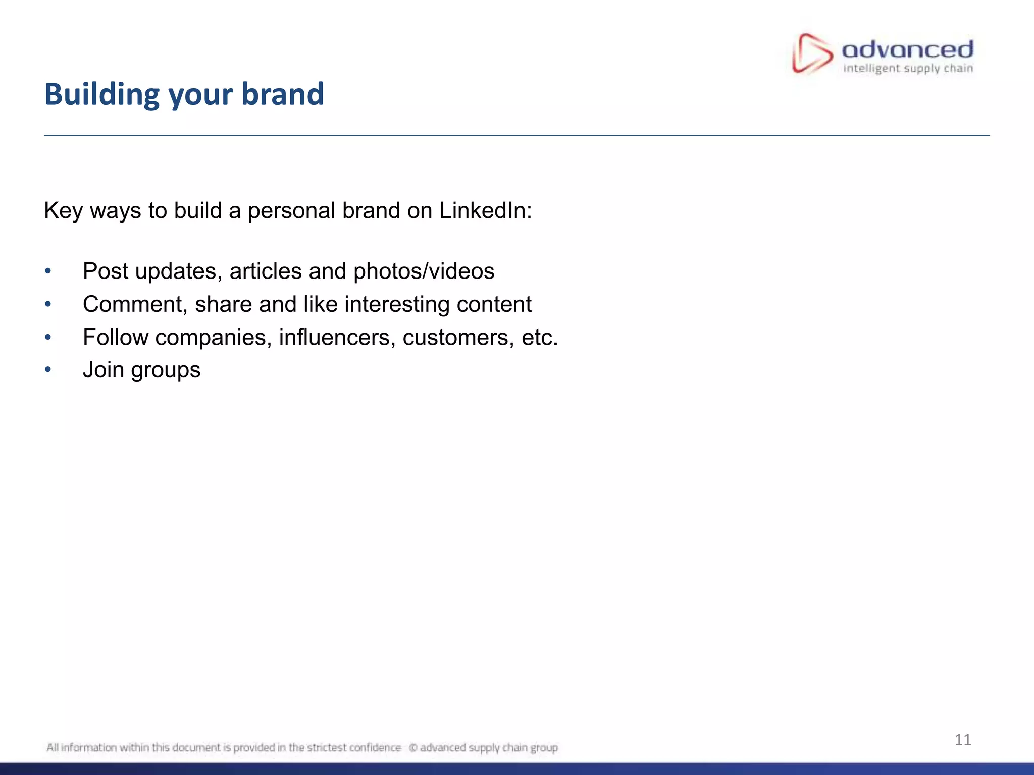 11
Key ways to build a personal brand on LinkedIn:
• Post updates, articles and photos/videos
• Comment, share and like interesting content
• Follow companies, influencers, customers, etc.
• Join groups
Building your brand
 