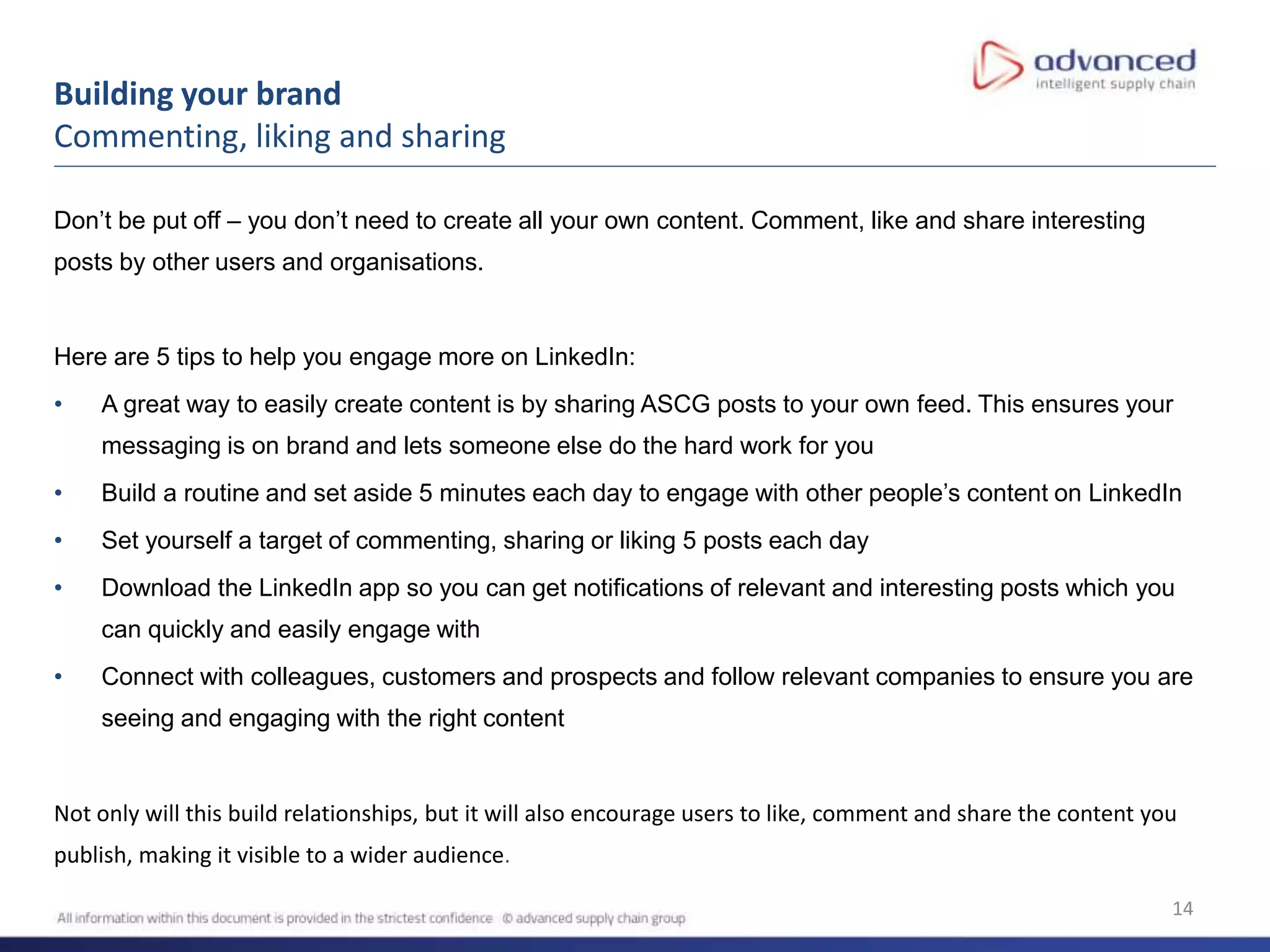 14
Building your brand
Commenting, liking and sharing
Don’t be put off – you don’t need to create all your own content. Comment, like and share interesting
posts by other users and organisations.
Here are 5 tips to help you engage more on LinkedIn:
• A great way to easily create content is by sharing ASCG posts to your own feed. This ensures your
messaging is on brand and lets someone else do the hard work for you
• Build a routine and set aside 5 minutes each day to engage with other people’s content on LinkedIn
• Set yourself a target of commenting, sharing or liking 5 posts each day
• Download the LinkedIn app so you can get notifications of relevant and interesting posts which you
can quickly and easily engage with
• Connect with colleagues, customers and prospects and follow relevant companies to ensure you are
seeing and engaging with the right content
Not only will this build relationships, but it will also encourage users to like, comment and share the content you
publish, making it visible to a wider audience.
 