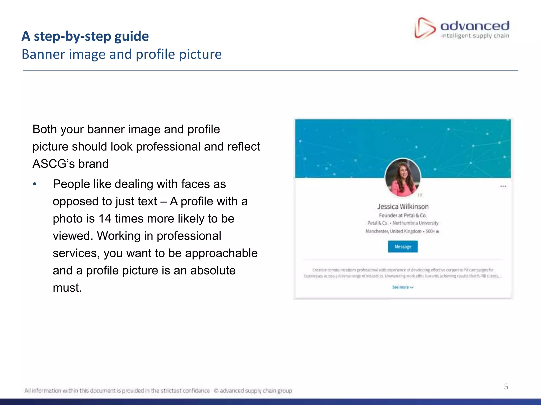 A step-by-step guide
Banner image and profile picture
5
Both your banner image and profile
picture should look professional and reflect
ASCG’s brand
• People like dealing with faces as
opposed to just text – A profile with a
photo is 14 times more likely to be
viewed. Working in professional
services, you want to be approachable
and a profile picture is an absolute
must.
 