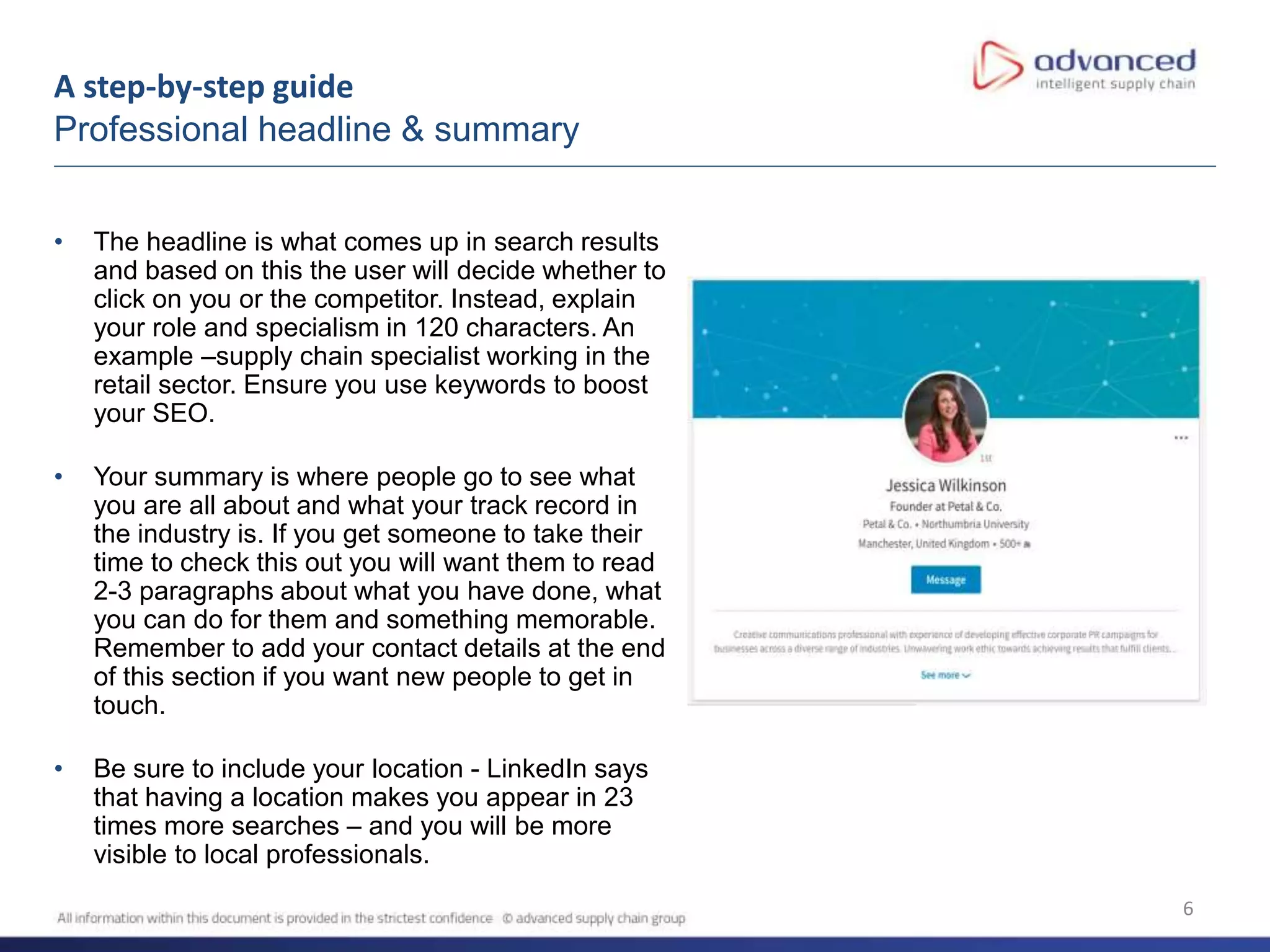 A step-by-step guide
Professional headline & summary
6
• The headline is what comes up in search results
and based on this the user will decide whether to
click on you or the competitor. Instead, explain
your role and specialism in 120 characters. An
example –supply chain specialist working in the
retail sector. Ensure you use keywords to boost
your SEO.
• Your summary is where people go to see what
you are all about and what your track record in
the industry is. If you get someone to take their
time to check this out you will want them to read
2-3 paragraphs about what you have done, what
you can do for them and something memorable.
Remember to add your contact details at the end
of this section if you want new people to get in
touch.
• Be sure to include your location - LinkedIn says
that having a location makes you appear in 23
times more searches – and you will be more
visible to local professionals.
 