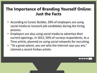 The Importance of Branding Yourself Online: 
Just the Facts 
• According to Career Builder, 39% of employers are using 
social media to research job candidates during the hiring 
process. 
• Employers are also using social media to advertise their 
current openings. In 2012, 92% of surveys respondents, to a 
Time article, planned on using social networks for recruiting. 
• “To a great extent, you are who the Internet says you are,” 
claimed a recent Forbes article. 
 