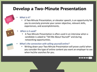 Develop a Two-Minute Presentation 
• What is it? 
• A Two-Minute Presentation, or elevator speech, is an opportunity for 
you to concisely promote your career objective, relevant skills, 
experiences, and accomplishments. 
• When is it used? 
• A Two-Minute Presentation is often used in an interview when a 
candidate is asked to “Tell Me About Yourself” and during 
networking opportunities. 
• What’s the connection with selling yourself online? 
• Writing down your Two-Minute Presentation will prove useful when 
you consider the type of online content you want an employer to see 
when he/she searches for you. 
 