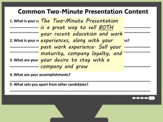 Common Two-Minute Presentation Content 
The Two-Minute Presentation 
is a great way to sell BOTH 
your recent education and work 
experiences, along with your 
past work experience. Sell your 
maturity, company loyalty, and 
your desire to stay with a 
company and grow 
1. What is your career objective and goals? 
_____________________________________________________________________ 
_____________________________________________________________________ 
2. What is your related educational background and work experiences? 
_____________________________________________________________________ 
_____________________________________________________________________ 
3. What are your strengths? 
_____________________________________________________________________ 
4. What are your accomplishments? 
_____________________________________________________________________ 
5. What sets you apart from other candidates? 
_____________________________________________________________________ 
 