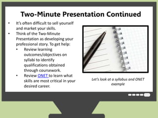 Two-Minute Presentation Continued 
• It’s often difficult to sell yourself 
and market your skills. 
• Think of the Two-Minute 
Presentation as developing your 
professional story. To get help: 
• Review learning 
outcomes/objectives on 
syllabi to identify 
qualifications obtained 
through coursework. 
• Review ONET to learn what 
skills are most critical in your 
desired career. 
Let’s look at a syllabus and ONET 
example 
 